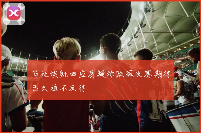 马杜埃凯回应质疑称欧冠决赛期待已久迫不及待