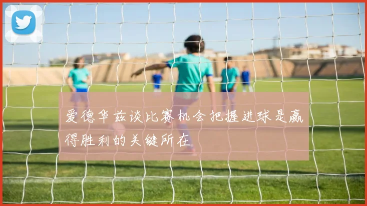 爱德华兹谈比赛机会把握进球是赢得胜利的关键所在