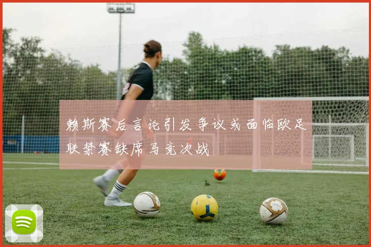 赖斯赛后言论引发争议或面临欧足联禁赛缺席马竞次战
