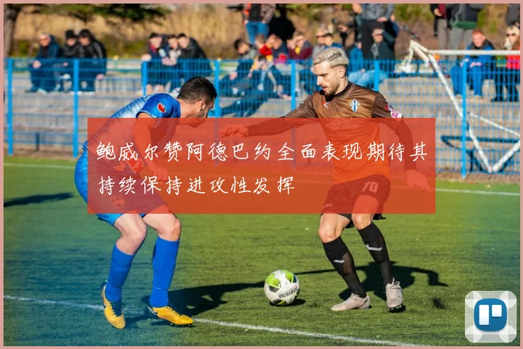 鲍威尔赞阿德巴约全面表现期待其持续保持进攻性发挥