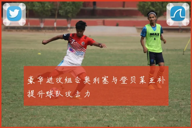 豪华进攻组合奥利塞与登贝莱互补提升球队攻击力