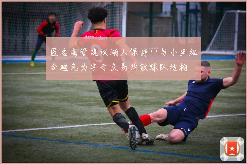 匿名高管建议湖人保持77与小里组合避免为字母交易拆散球队结构