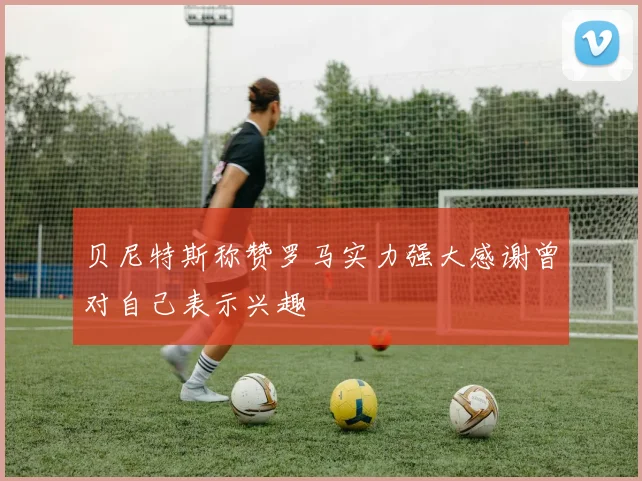 贝尼特斯称赞罗马实力强大感谢曾对自己表示兴趣