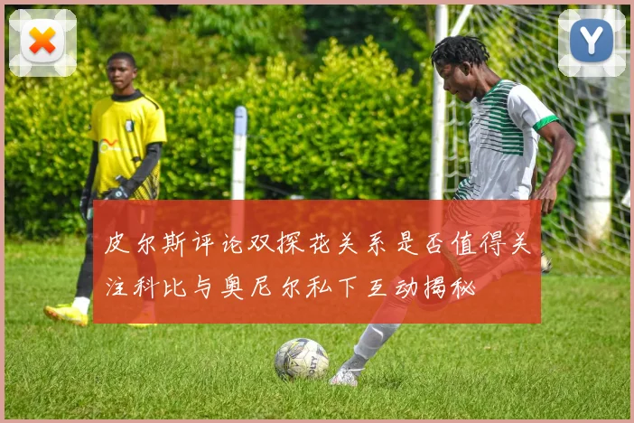 皮尔斯评论双探花关系是否值得关注科比与奥尼尔私下互动揭秘