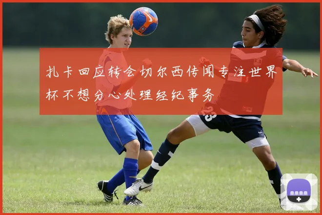 扎卡回应转会切尔西传闻专注世界杯不想分心处理经纪事务