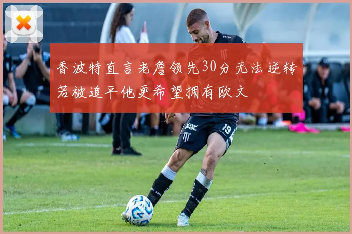 香波特直言老詹领先30分无法逆转若被追平他更希望拥有欧文