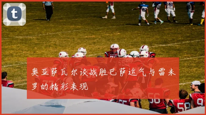 奥亚萨瓦尔谈战胜巴萨运气与雷米罗的精彩表现