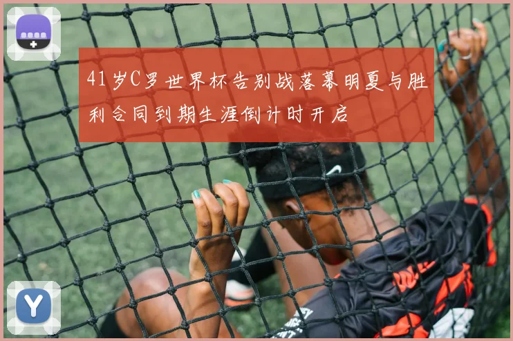 41岁C罗世界杯告别战落幕明夏与胜利合同到期生涯倒计时开启