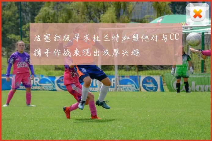 活塞积极寻求杜兰特加盟他对与CC携手作战表现出浓厚兴趣