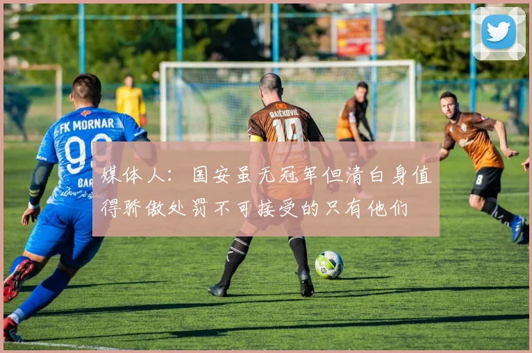媒体人：国安虽无冠军但清白身值得骄傲处罚不可接受的只有他们