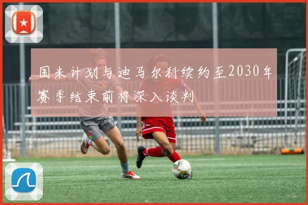 国米计划与迪马尔科续约至2030年赛季结束前将深入谈判
