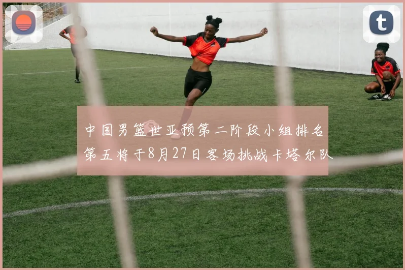 中国男篮世亚预第二阶段小组排名第五将于8月27日客场挑战卡塔尔队