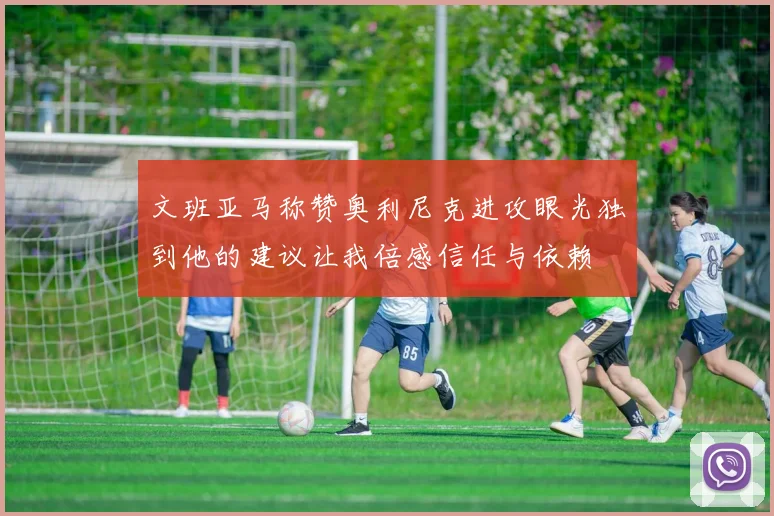 文班亚马称赞奥利尼克进攻眼光独到他的建议让我倍感信任与依赖