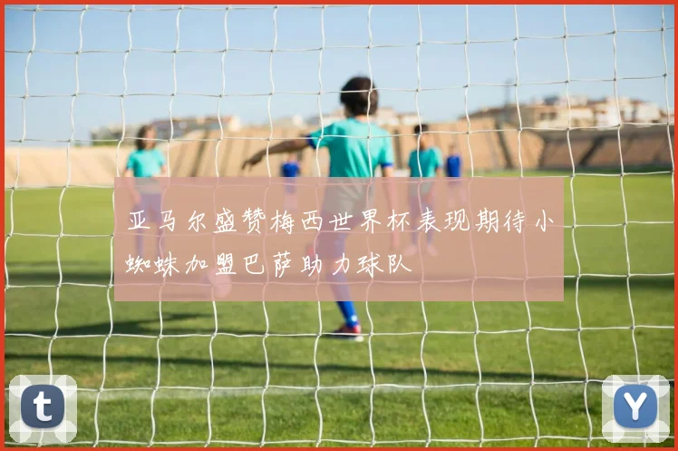亚马尔盛赞梅西世界杯表现期待小蜘蛛加盟巴萨助力球队