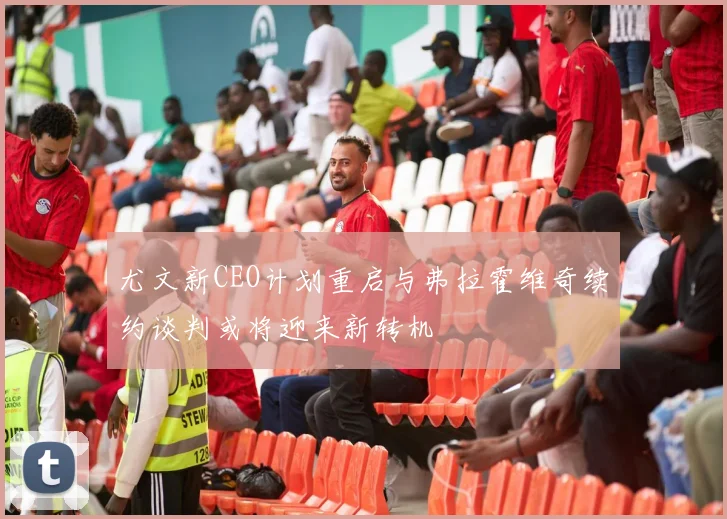 尤文新CEO计划重启与弗拉霍维奇续约谈判或将迎来新转机