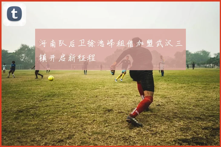 河南队后卫徐浩峰租借加盟武汉三镇开启新征程