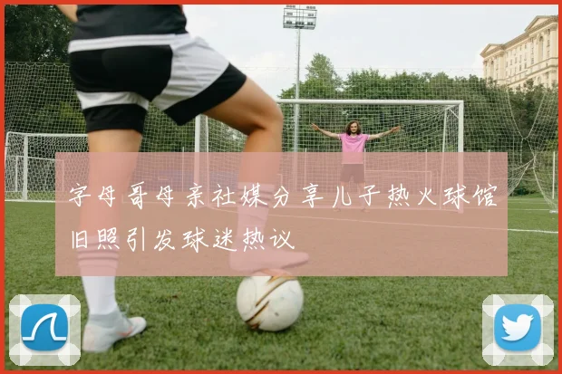 字母哥母亲社媒分享儿子热火球馆旧照引发球迷热议