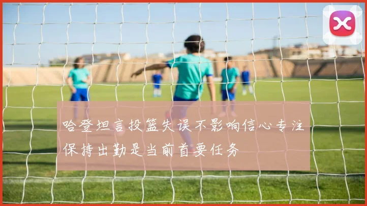 哈登坦言投篮失误不影响信心专注保持出勤是当前首要任务