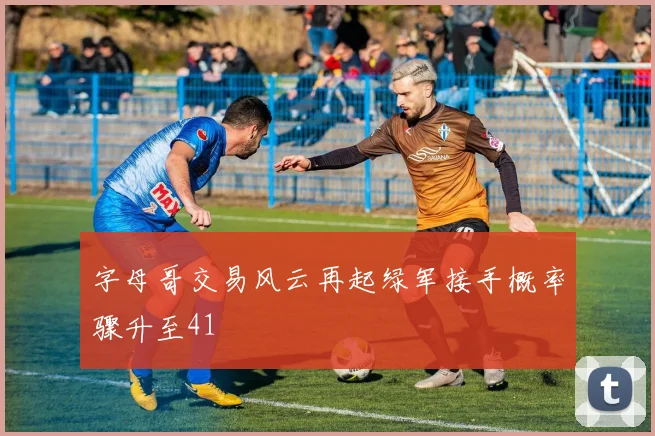 字母哥交易风云再起绿军接手概率骤升至41