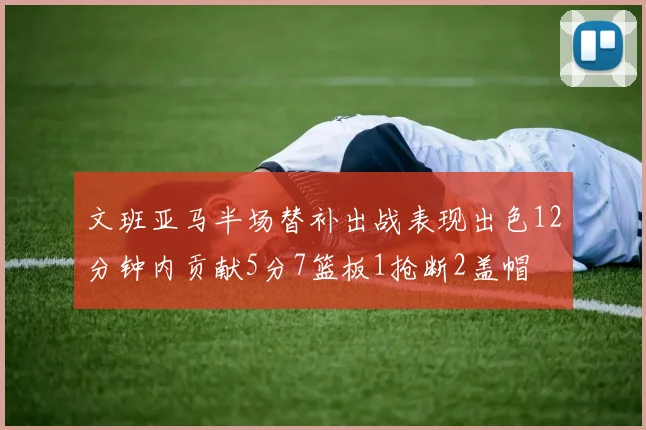 文班亚马半场替补出战表现出色12分钟内贡献5分7篮板1抢断2盖帽