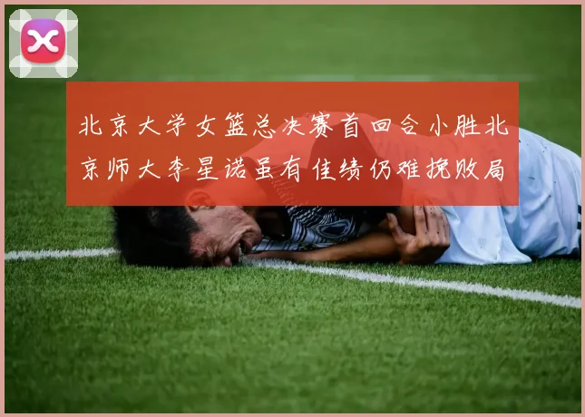 北京大学女篮总决赛首回合小胜北京师大李星诺虽有佳绩仍难挽败局